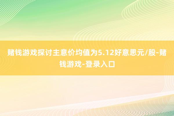 赌钱游戏探讨主意价均值为5.12好意思元/股-赌钱游戏-登录入口