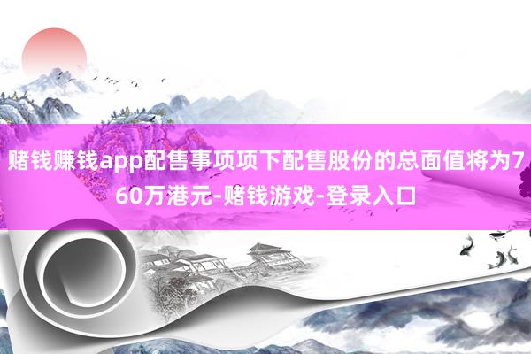 赌钱赚钱app配售事项项下配售股份的总面值将为760万港元-赌钱游戏-登录入口